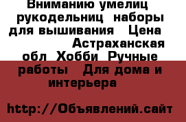 Вниманию умелиц  рукодельниц: наборы для вышивания › Цена ­ 200---900 - Астраханская обл. Хобби. Ручные работы » Для дома и интерьера   